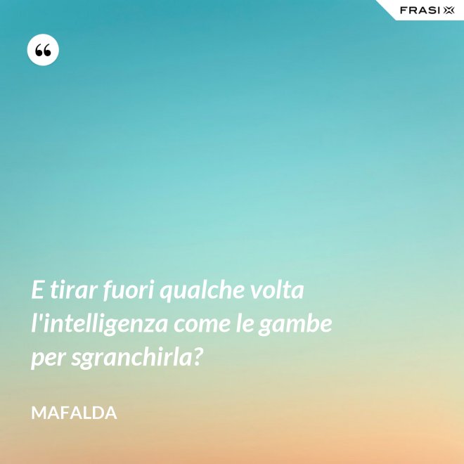 E tirar fuori qualche volta l'intelligenza come le gambe per sgranchirla? - Mafalda