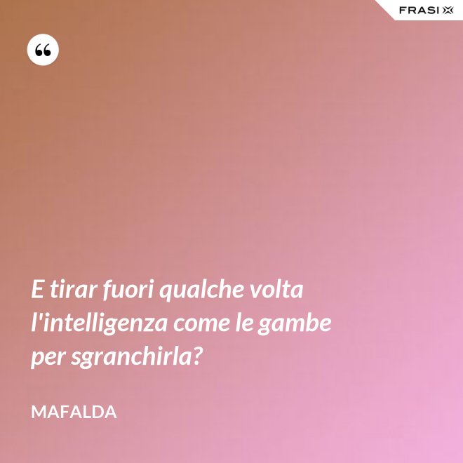 E tirar fuori qualche volta l'intelligenza come le gambe per sgranchirla? - Mafalda