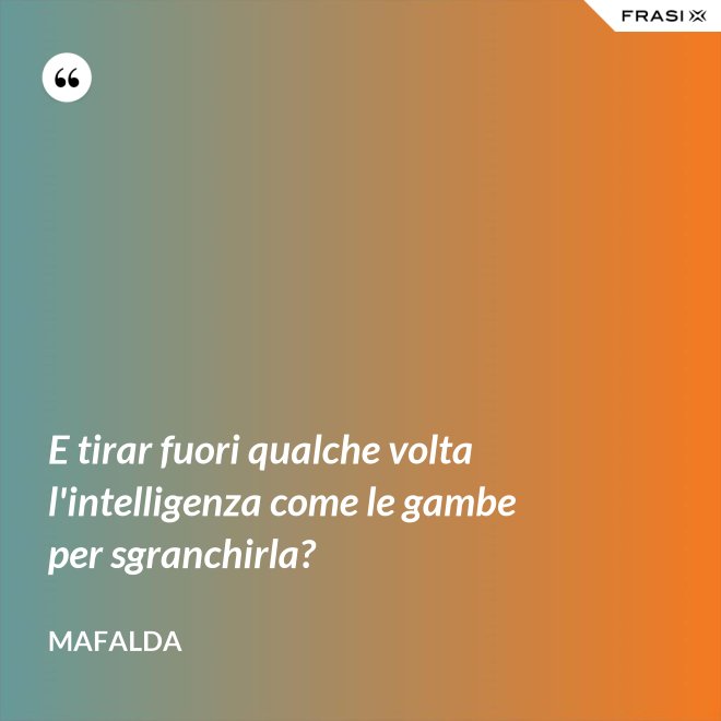 E tirar fuori qualche volta l'intelligenza come le gambe per sgranchirla? - Mafalda