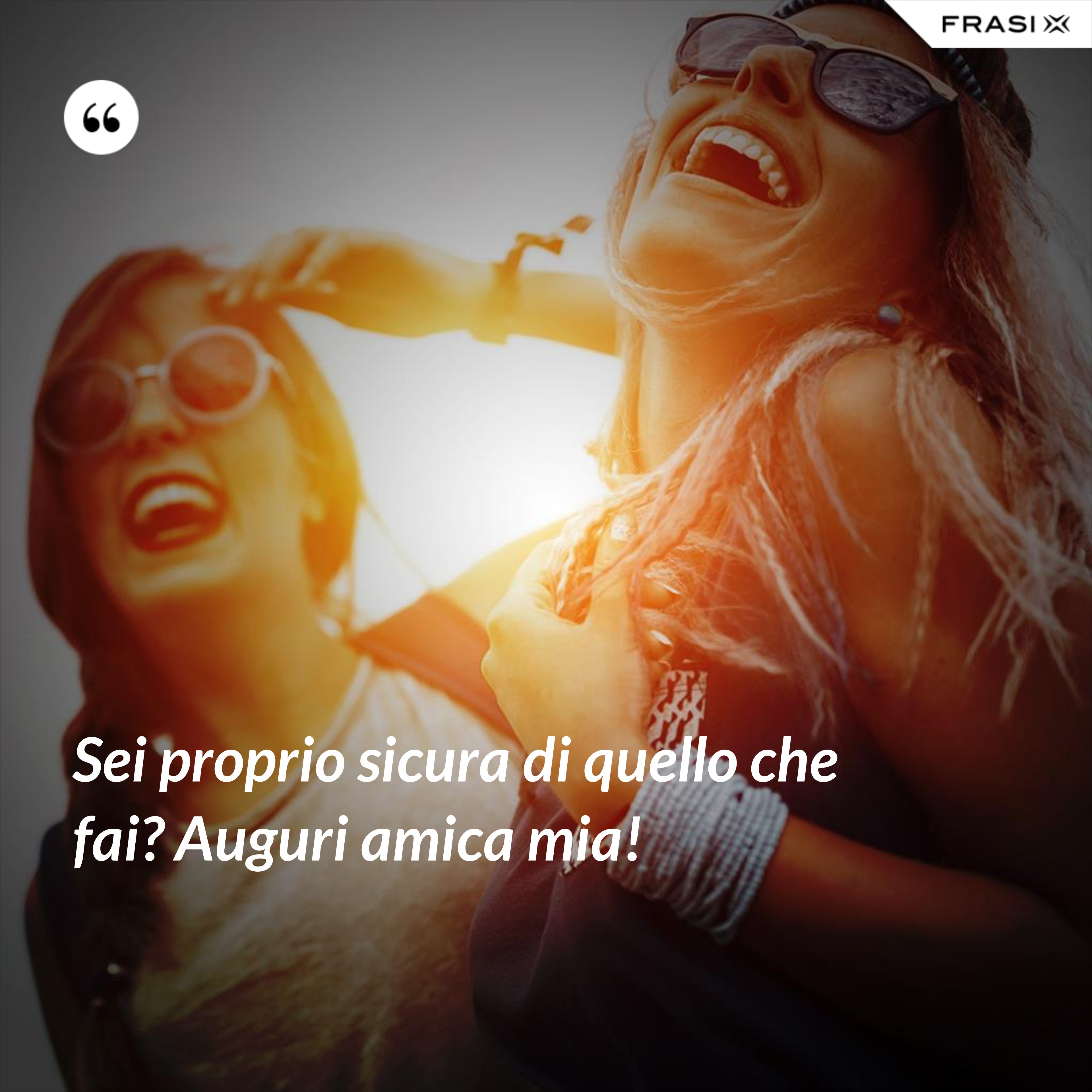 Sei proprio sicura di quello che fai? Auguri amica mia! - Anonimo