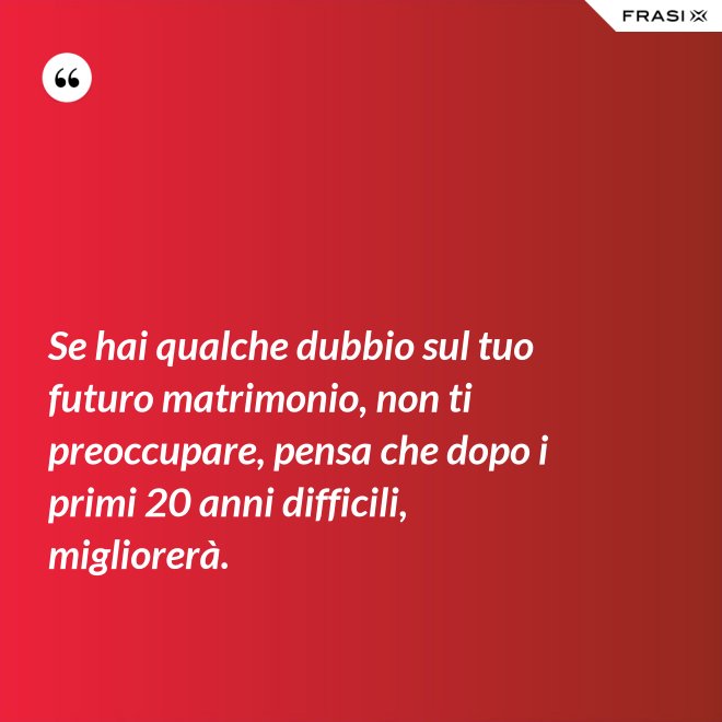 Se hai qualche dubbio sul tuo futuro matrimonio, non ti preoccupare, pensa che dopo i primi 20 anni difficili, migliorerà. - Anonimo