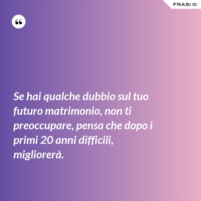 Se hai qualche dubbio sul tuo futuro matrimonio, non ti preoccupare, pensa che dopo i primi 20 anni difficili, migliorerà. - Anonimo