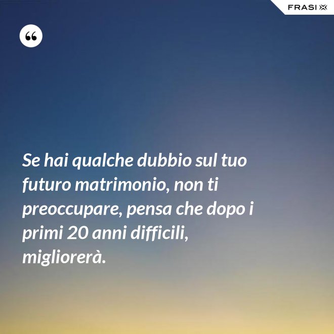 Se hai qualche dubbio sul tuo futuro matrimonio, non ti preoccupare, pensa che dopo i primi 20 anni difficili, migliorerà. - Anonimo