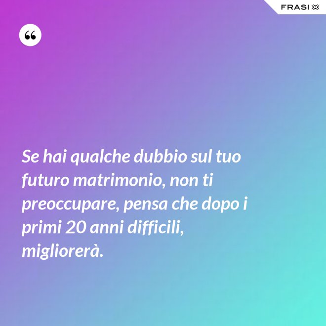 Se hai qualche dubbio sul tuo futuro matrimonio, non ti preoccupare, pensa che dopo i primi 20 anni difficili, migliorerà. - Anonimo