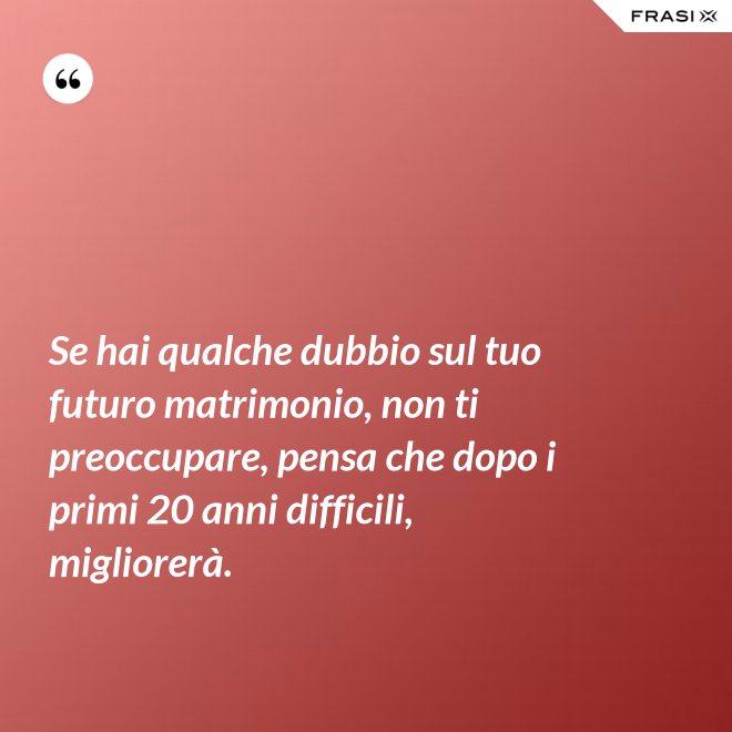 Se hai qualche dubbio sul tuo futuro matrimonio, non ti preoccupare, pensa che dopo i primi 20 anni difficili, migliorerà. - Anonimo