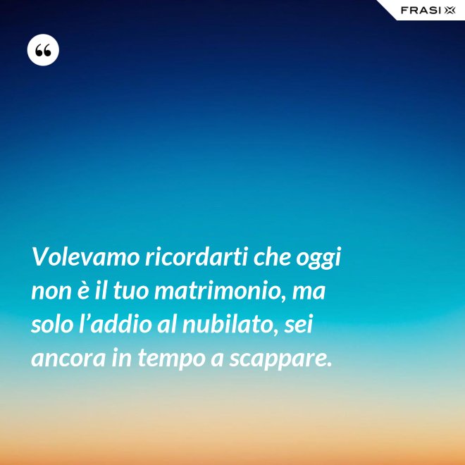 Volevamo ricordarti che oggi non è il tuo matrimonio, ma solo l’addio al nubilato, sei ancora in tempo a scappare. - Anonimo