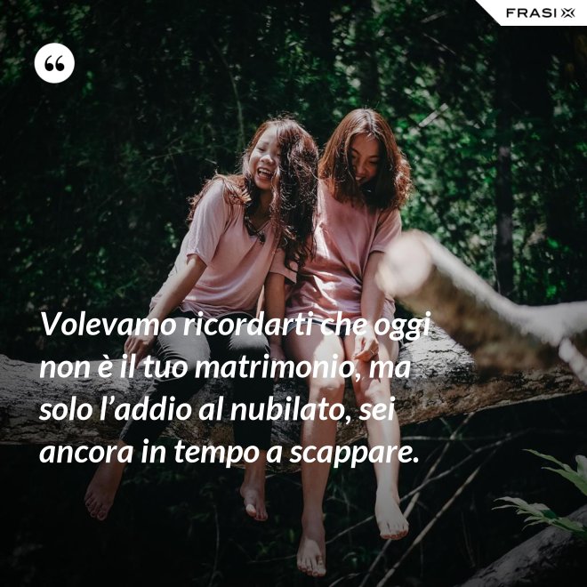Volevamo ricordarti che oggi non è il tuo matrimonio, ma solo l’addio al nubilato, sei ancora in tempo a scappare. - Anonimo