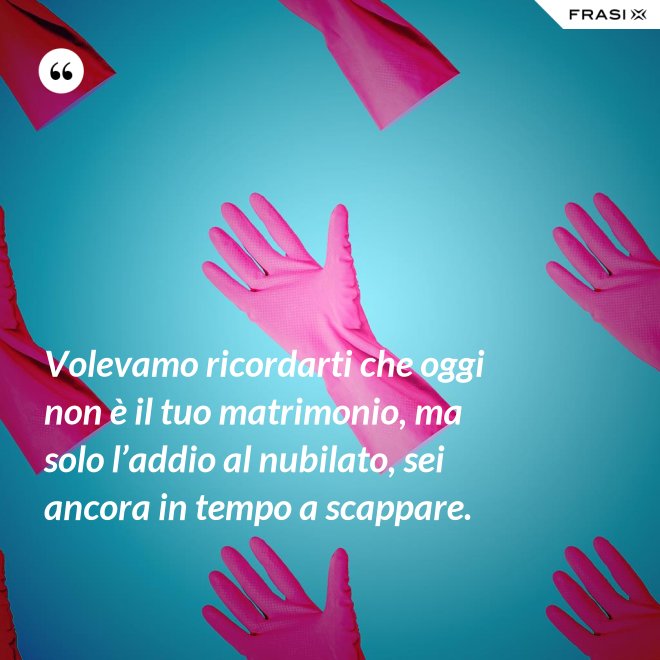 Volevamo ricordarti che oggi non è il tuo matrimonio, ma solo l’addio al nubilato, sei ancora in tempo a scappare. - Anonimo