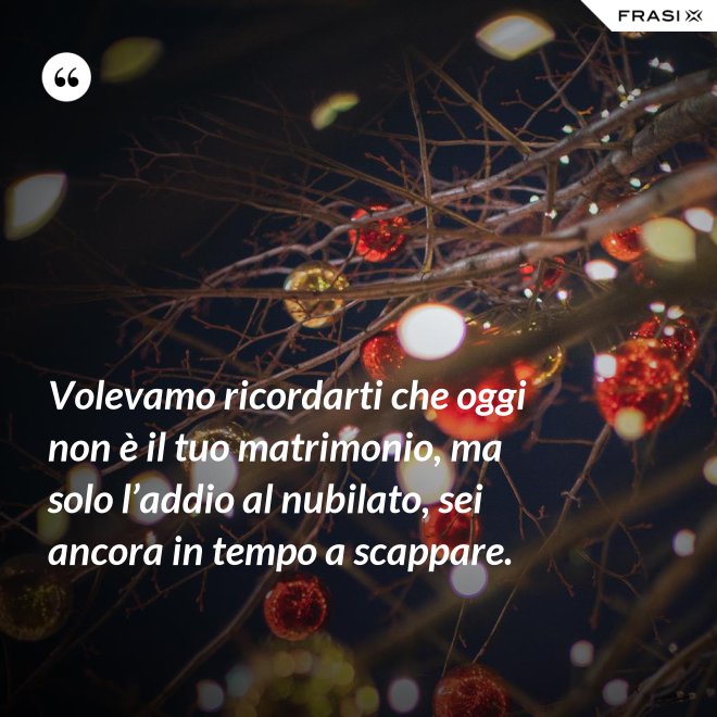 Volevamo ricordarti che oggi non è il tuo matrimonio, ma solo l’addio al nubilato, sei ancora in tempo a scappare. - Anonimo