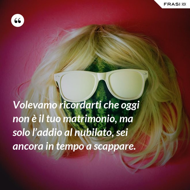 Volevamo ricordarti che oggi non è il tuo matrimonio, ma solo l’addio al nubilato, sei ancora in tempo a scappare. - Anonimo