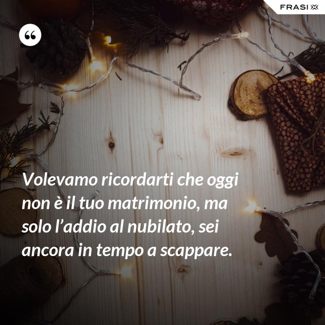 Volevamo ricordarti che oggi non è il tuo matrimonio, ma solo l’addio al nubilato, sei ancora in tempo a scappare. - Anonimo