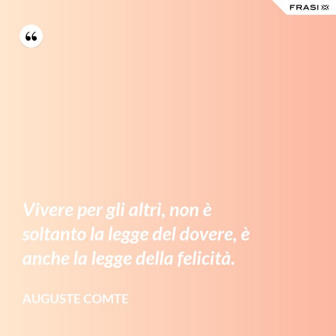Vivere per gli altri, non è soltanto la legge del dovere, è anche la legge della felicità. - Auguste Comte