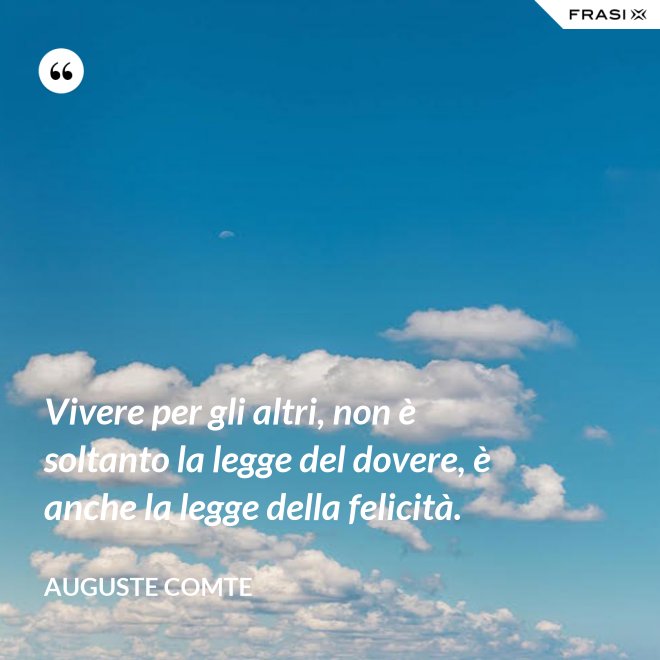 Vivere per gli altri, non è soltanto la legge del dovere, è anche la legge della felicità. - Auguste Comte
