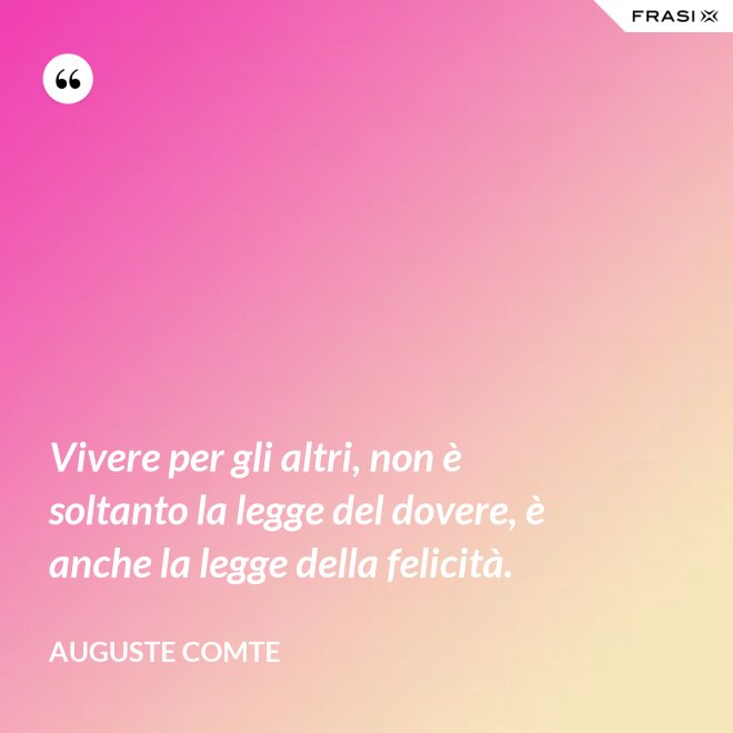 Vivere per gli altri, non è soltanto la legge del dovere, è anche la legge della felicità. - Auguste Comte