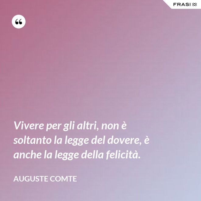 Vivere per gli altri, non è soltanto la legge del dovere, è anche la legge della felicità. - Auguste Comte