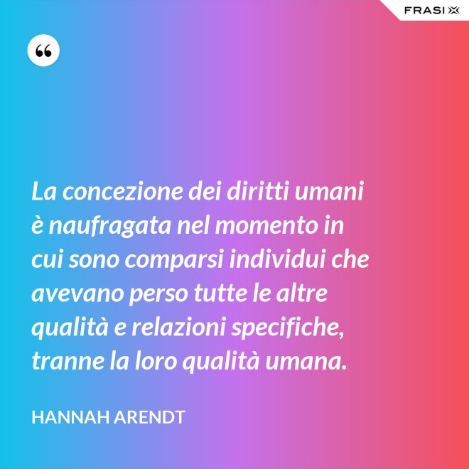 La concezione dei diritti umani è naufragata nel momento in cui sono comparsi individui che avevano perso tutte le altre qualità e relazioni specifiche, tranne la loro qualità umana. - Hannah Arendt