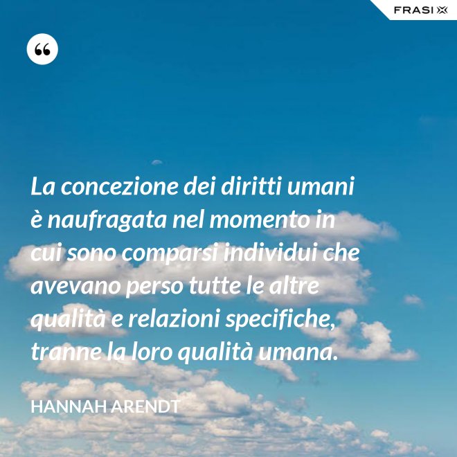 La concezione dei diritti umani è naufragata nel momento in cui sono comparsi individui che avevano perso tutte le altre qualità e relazioni specifiche, tranne la loro qualità umana. - Hannah Arendt