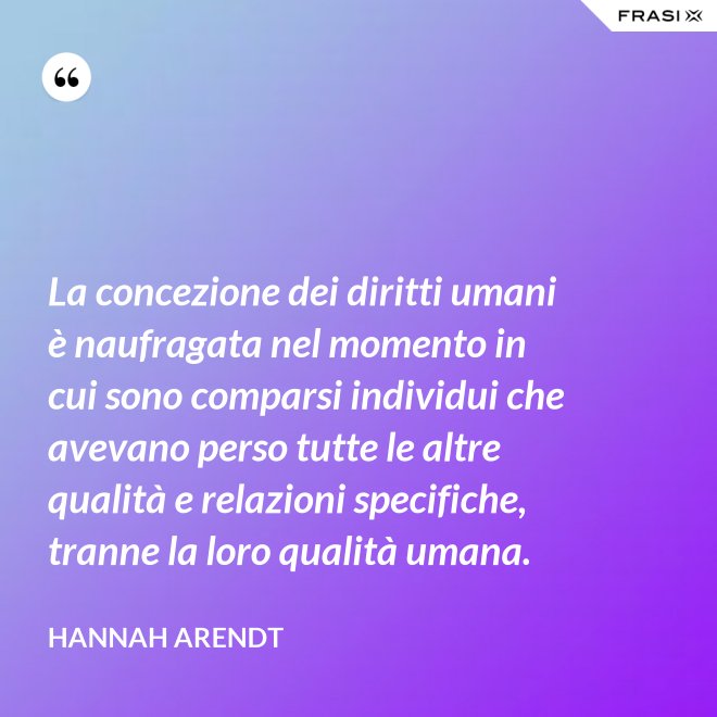 La concezione dei diritti umani è naufragata nel momento in cui sono comparsi individui che avevano perso tutte le altre qualità e relazioni specifiche, tranne la loro qualità umana. - Hannah Arendt