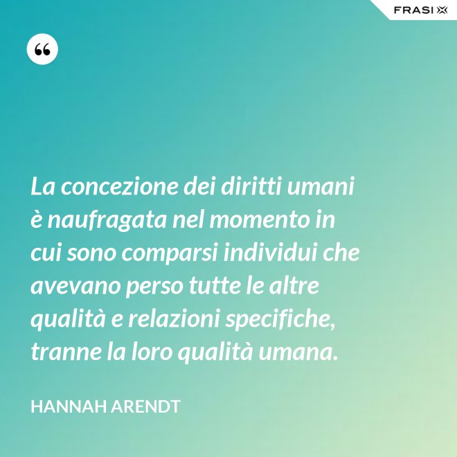 La concezione dei diritti umani è naufragata nel momento in cui sono comparsi individui che avevano perso tutte le altre qualità e relazioni specifiche, tranne la loro qualità umana. - Hannah Arendt