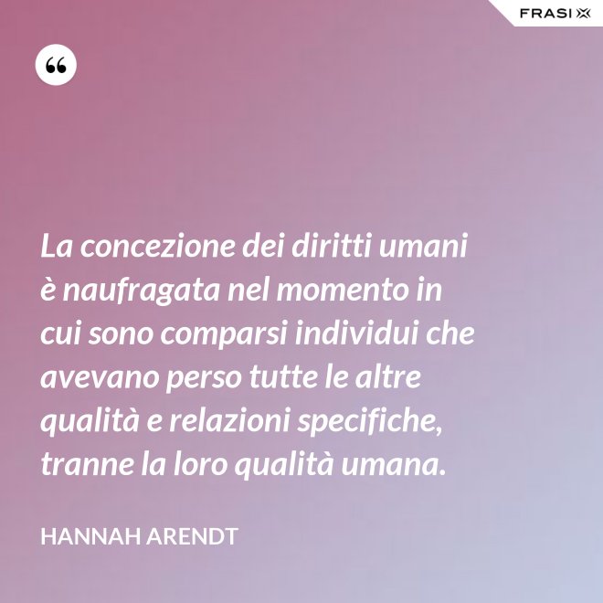 La concezione dei diritti umani è naufragata nel momento in cui sono comparsi individui che avevano perso tutte le altre qualità e relazioni specifiche, tranne la loro qualità umana. - Hannah Arendt