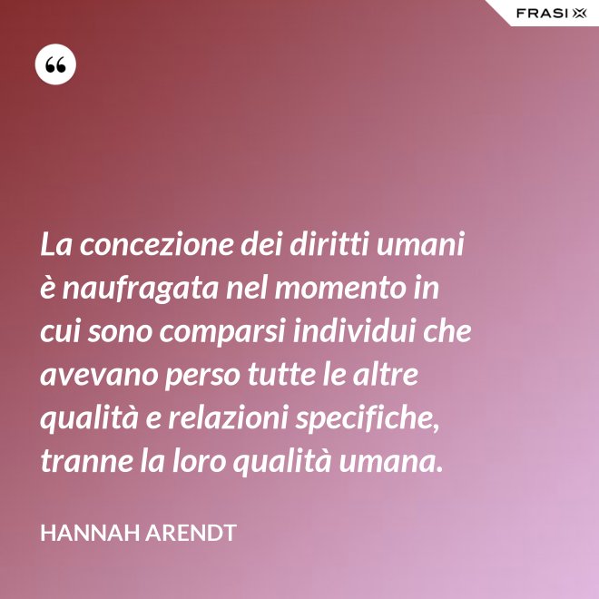 La concezione dei diritti umani è naufragata nel momento in cui sono comparsi individui che avevano perso tutte le altre qualità e relazioni specifiche, tranne la loro qualità umana. - Hannah Arendt
