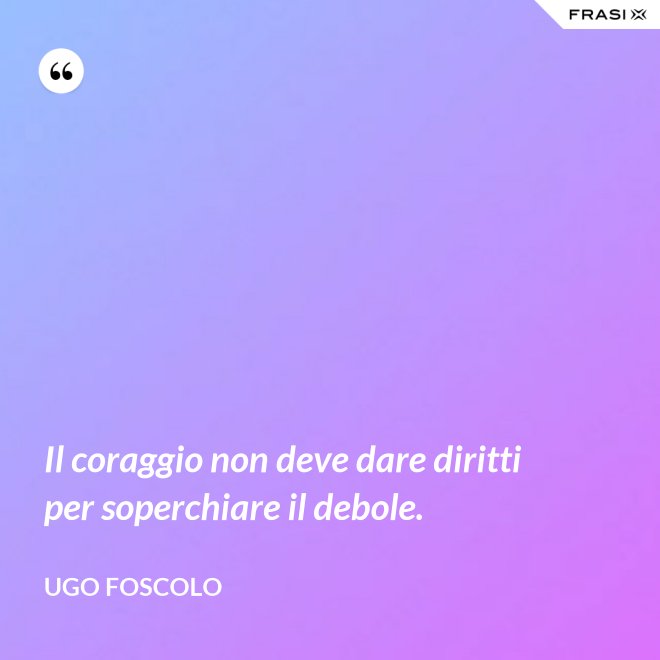 Il coraggio non deve dare diritti per soperchiare il debole. - Ugo Foscolo
