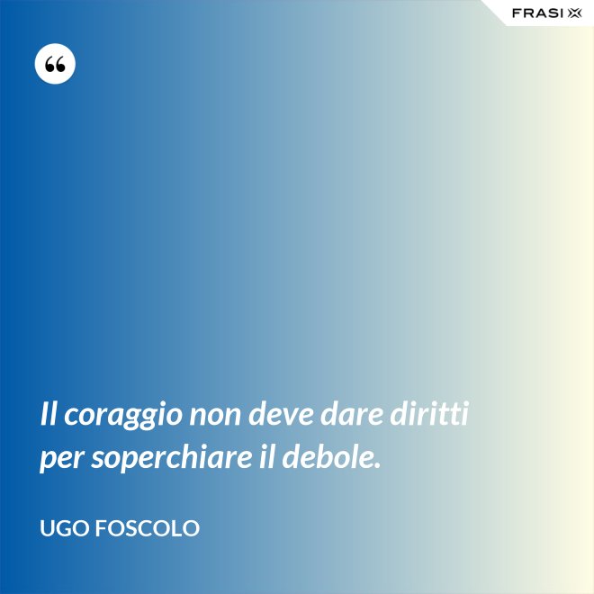 Il coraggio non deve dare diritti per soperchiare il debole. - Ugo Foscolo