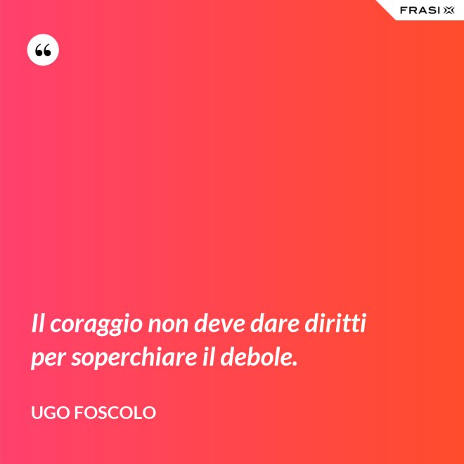 Il coraggio non deve dare diritti per soperchiare il debole. - Ugo Foscolo