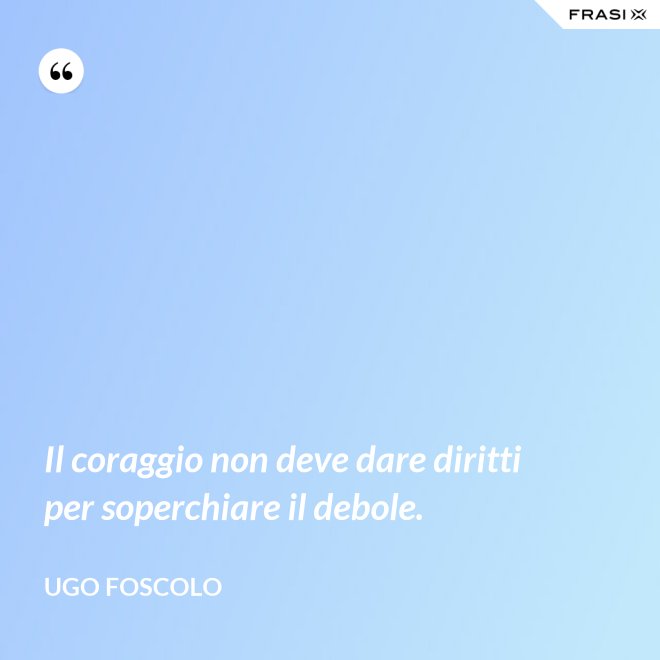 Il coraggio non deve dare diritti per soperchiare il debole. - Ugo Foscolo