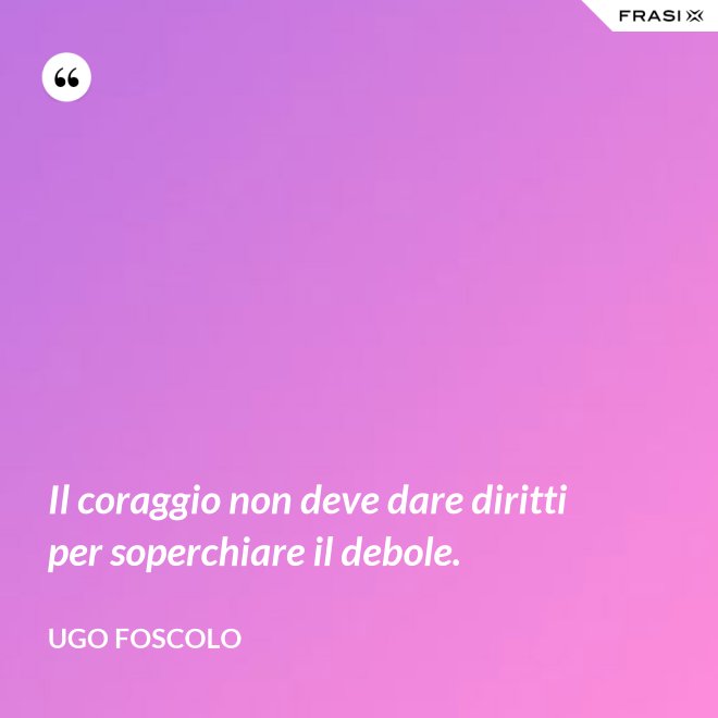 Il coraggio non deve dare diritti per soperchiare il debole. - Ugo Foscolo