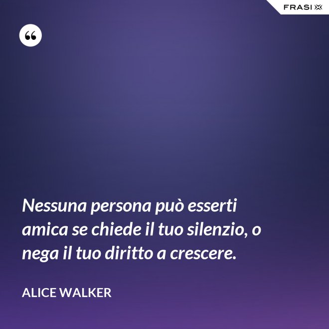 Nessuna persona può esserti amica se chiede il tuo silenzio, o nega il tuo diritto a crescere. - Alice Walker