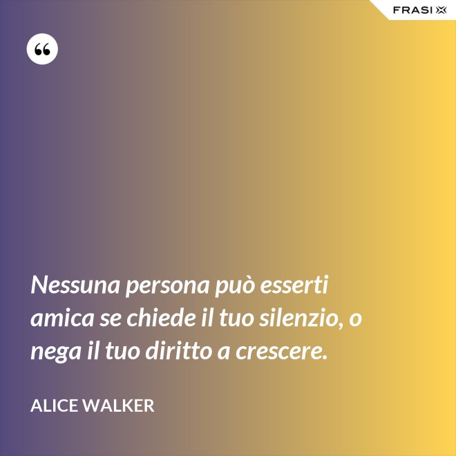 Nessuna persona può esserti amica se chiede il tuo silenzio, o nega il tuo diritto a crescere. - Alice Walker