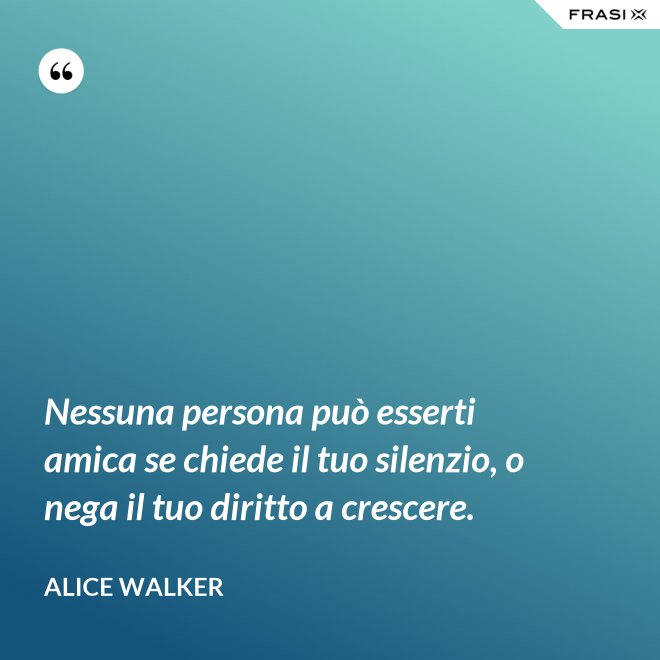 Nessuna persona può esserti amica se chiede il tuo silenzio, o nega il tuo diritto a crescere. - Alice Walker