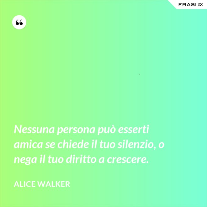 Nessuna persona può esserti amica se chiede il tuo silenzio, o nega il tuo diritto a crescere. - Alice Walker