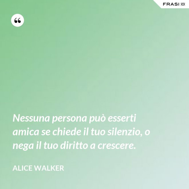 Nessuna persona può esserti amica se chiede il tuo silenzio, o nega il tuo diritto a crescere. - Alice Walker