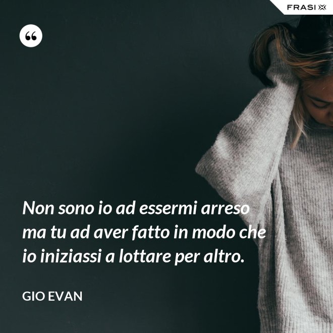 Non sono io ad essermi arreso ma tu ad aver fatto in modo che io iniziassi a lottare per altro. - Gio Evan