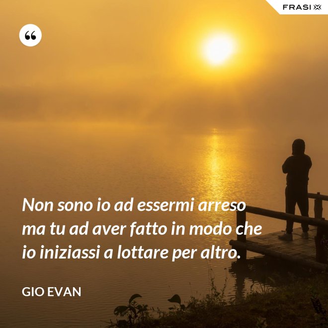 Non sono io ad essermi arreso ma tu ad aver fatto in modo che io iniziassi a lottare per altro. - Gio Evan