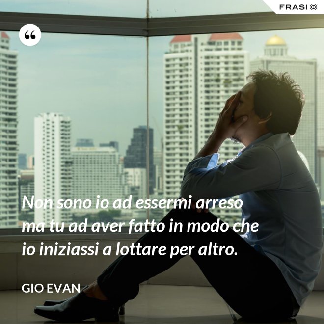 Non sono io ad essermi arreso ma tu ad aver fatto in modo che io iniziassi a lottare per altro. - Gio Evan