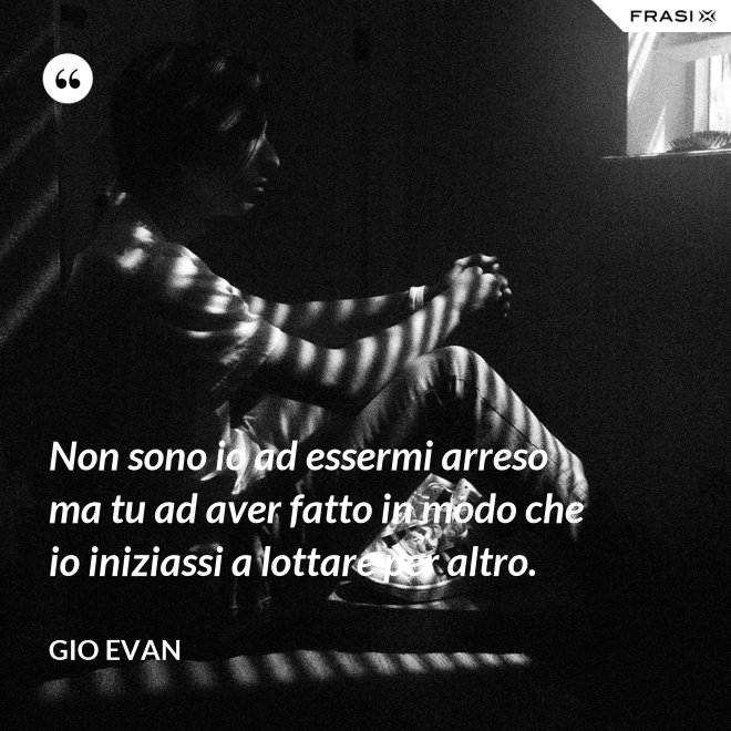 Non sono io ad essermi arreso ma tu ad aver fatto in modo che io iniziassi a lottare per altro. - Gio Evan