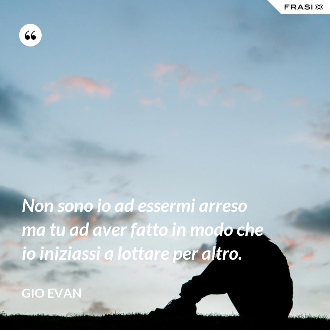 Non sono io ad essermi arreso ma tu ad aver fatto in modo che io iniziassi a lottare per altro. - Gio Evan
