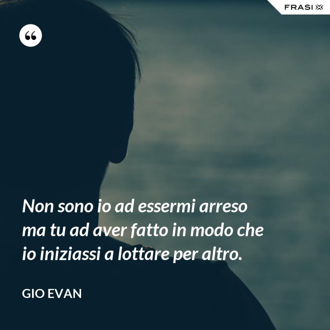 Non sono io ad essermi arreso ma tu ad aver fatto in modo che io iniziassi a lottare per altro. - Gio Evan