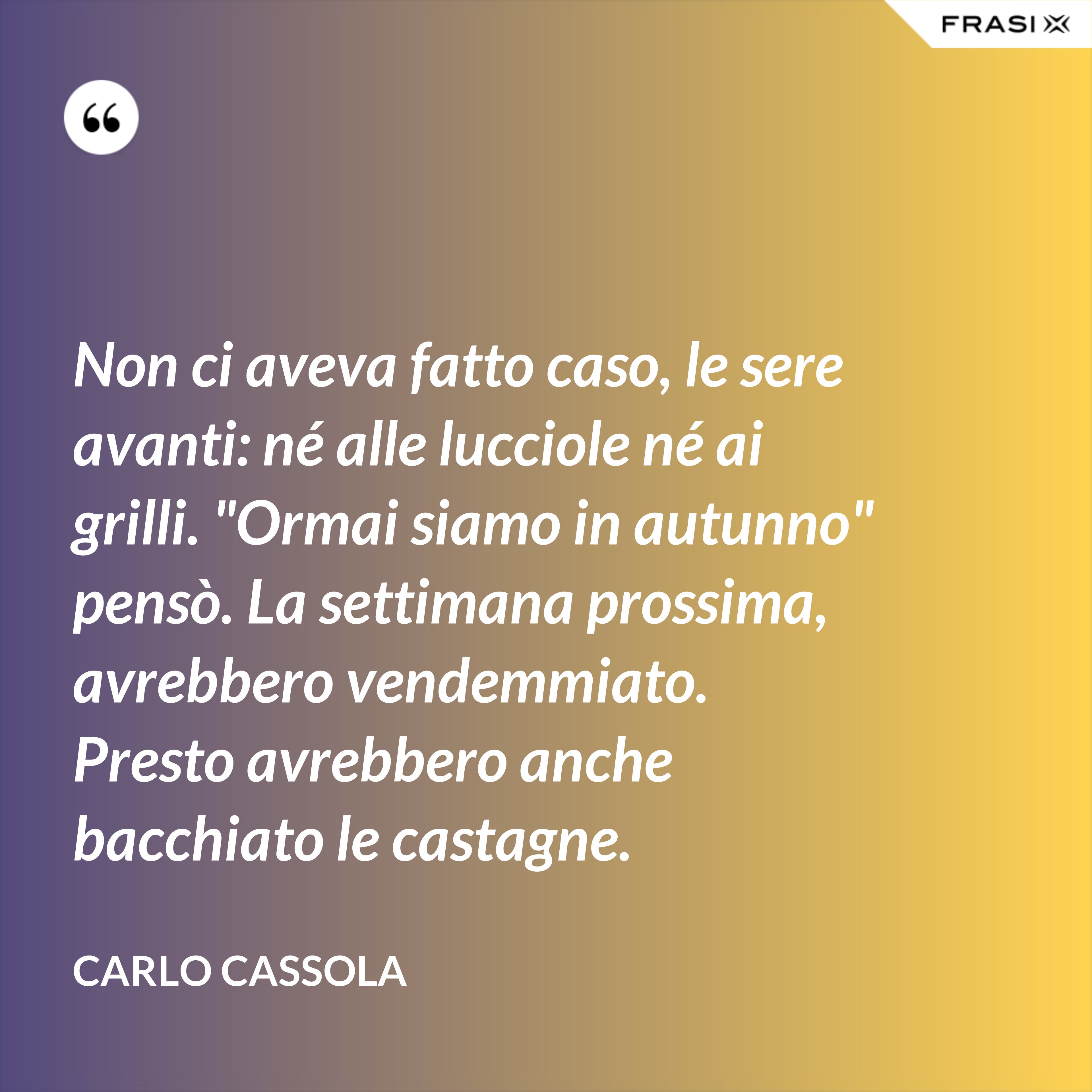 Non ci aveva fatto caso, le sere avanti: né alle lucciole né ai grilli. "Ormai siamo in autunno" pensò. La settimana prossima, avrebbero vendemmiato. Presto avrebbero anche bacchiato le castagne. - Carlo Cassola