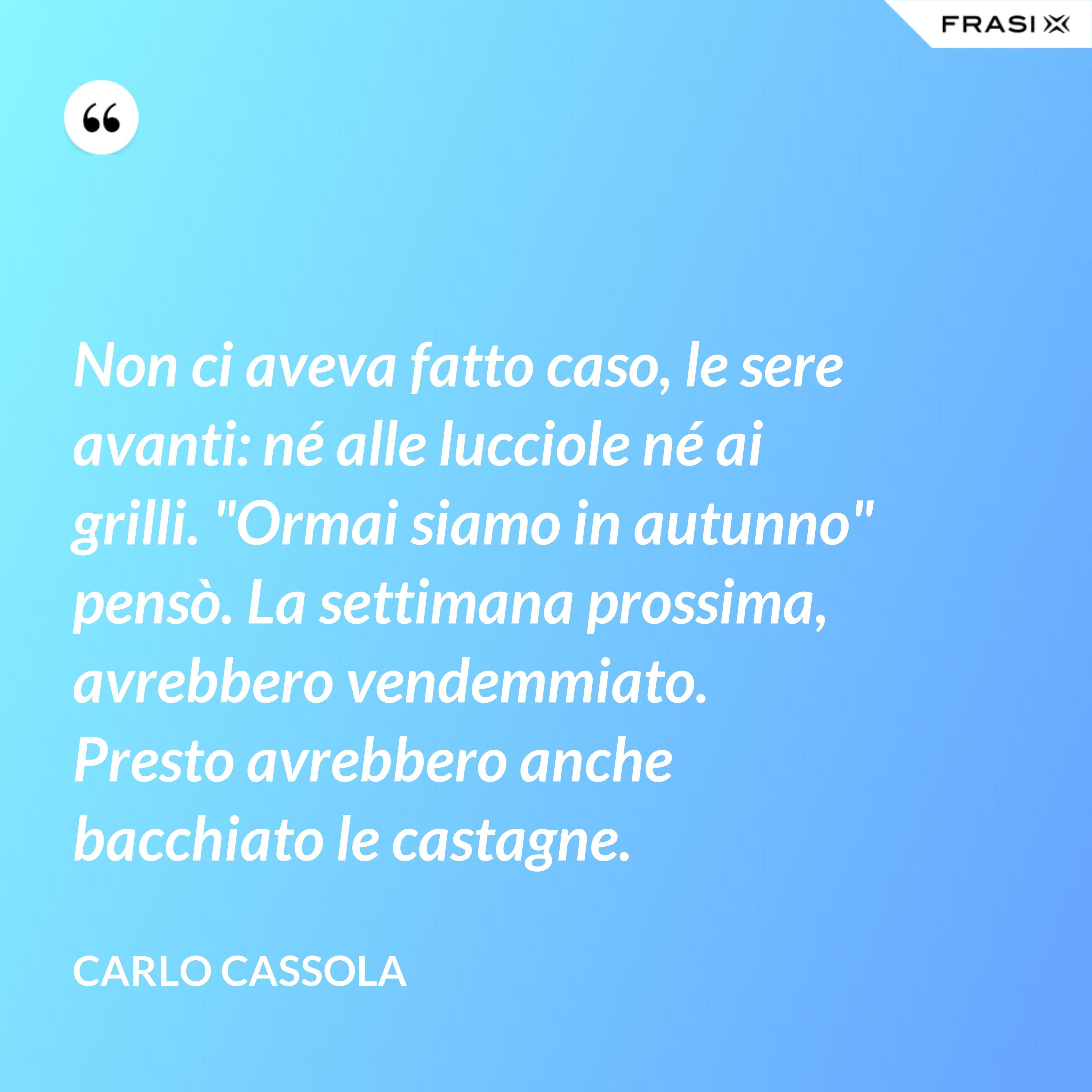 Non ci aveva fatto caso, le sere avanti: né alle lucciole né ai grilli. "Ormai siamo in autunno" pensò. La settimana prossima, avrebbero vendemmiato. Presto avrebbero anche bacchiato le castagne. - Carlo Cassola