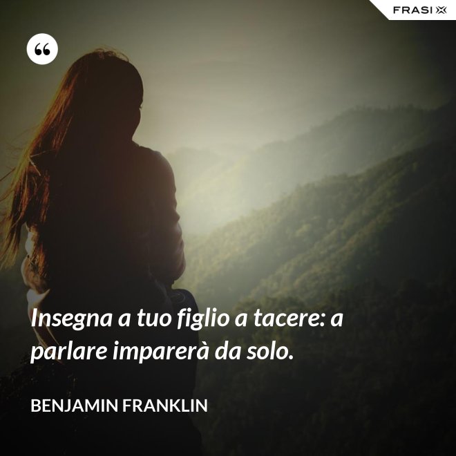 Insegna a tuo figlio a tacere: a parlare imparerà da solo. - Benjamin Franklin