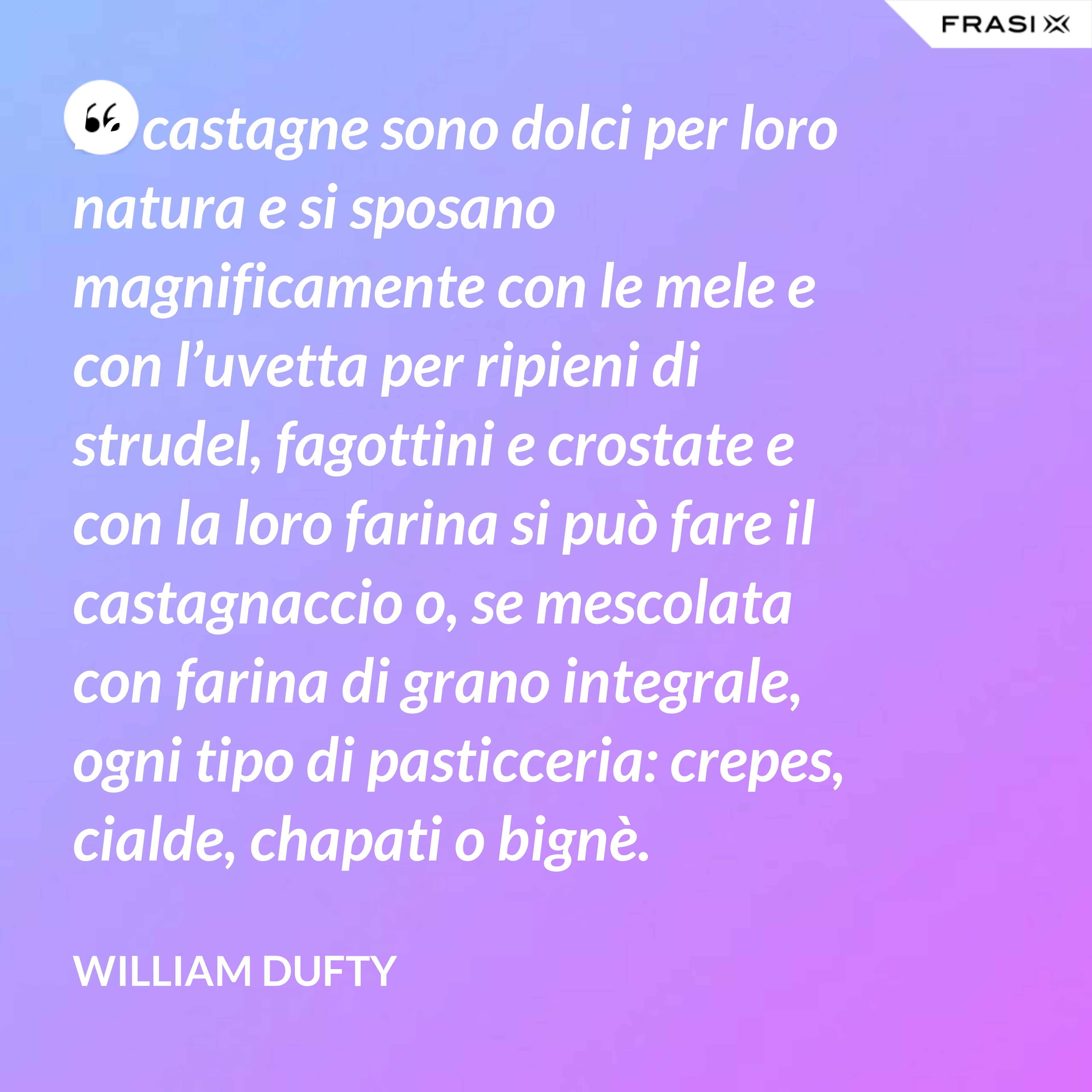 Le castagne sono dolci per loro natura e si sposano magnificamente con le mele e con l’uvetta per ripieni di strudel, fagottini e crostate e con la loro farina si può fare il castagnaccio o, se mescolata con farina di grano integrale, ogni tipo di pasticceria: crepes, cialde, chapati o bignè. - William Dufty
