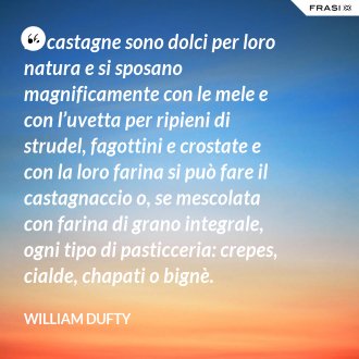 Le castagne sono dolci per loro natura e si sposano magnificamente con le mele e con l’uvetta per ripieni di strudel, fagottini e crostate e con la loro farina si può fare il castagnaccio o, se mescolata con farina di grano integrale, ogni tipo di pasticceria: crepes, cialde, chapati o bignè. - William Dufty