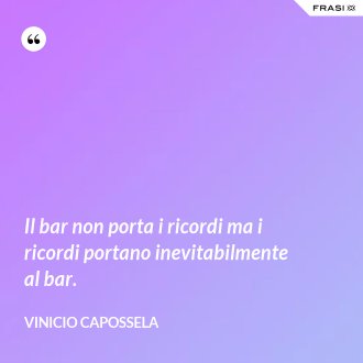 Il bar non porta i ricordi ma i ricordi portano inevitabilmente al bar. - Vinicio Capossela