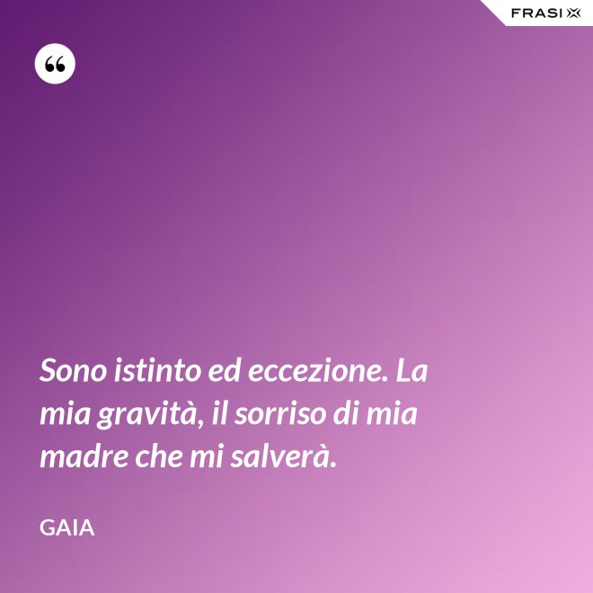 Sono istinto ed eccezione. La mia gravità, il sorriso di mia madre che mi salverà. - Gaia
