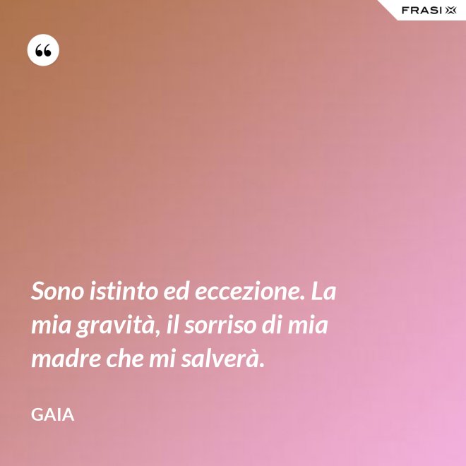 Sono istinto ed eccezione. La mia gravità, il sorriso di mia madre che mi salverà. - Gaia