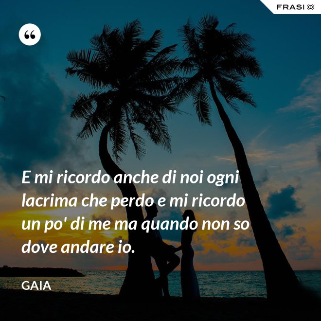 E mi ricordo anche di noi ogni lacrima che perdo e mi ricordo un po' di me ma quando non so dove andare io. - Gaia